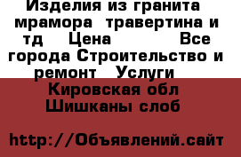 Изделия из гранита, мрамора, травертина и тд. › Цена ­ 1 000 - Все города Строительство и ремонт » Услуги   . Кировская обл.,Шишканы слоб.